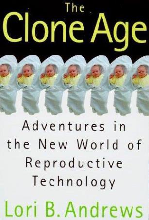 Book cover number 1 for The Clone Age : Adventures In The New World Of Reproductive Technology written by Lori Andrews published by Henry Holt And Co.